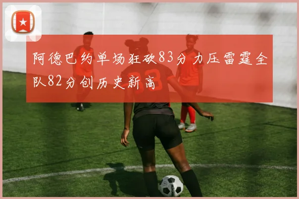 阿德巴约单场狂砍83分力压雷霆全队82分创历史新高