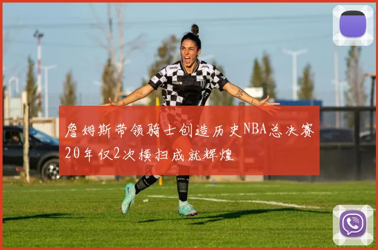 詹姆斯带领骑士创造历史NBA总决赛20年仅2次横扫成就辉煌