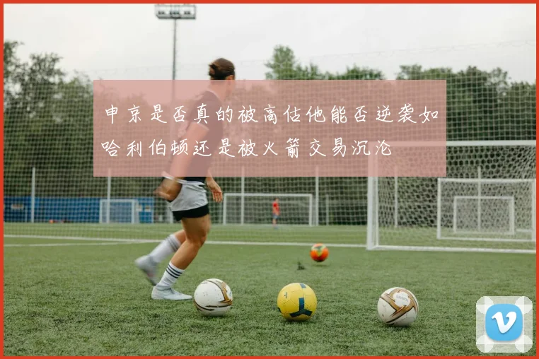申京是否真的被高估他能否逆袭如哈利伯顿还是被火箭交易沉沦
