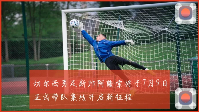 切尔西男足新帅阿隆索将于7月9日正式带队集结开启新征程