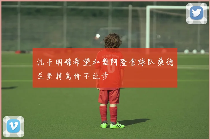 扎卡明确希望加盟阿隆索球队桑德兰坚持高价不让步