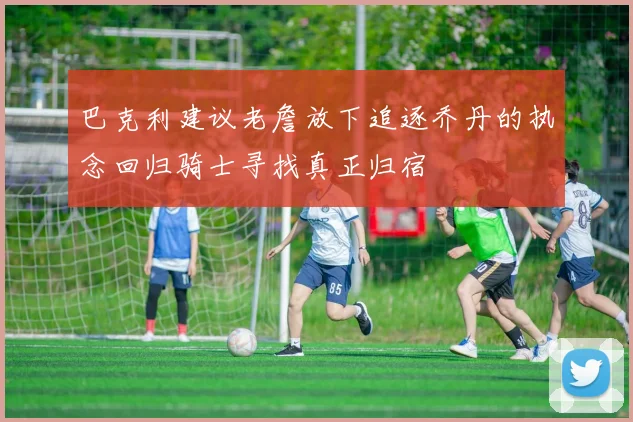 巴克利建议老詹放下追逐乔丹的执念回归骑士寻找真正归宿