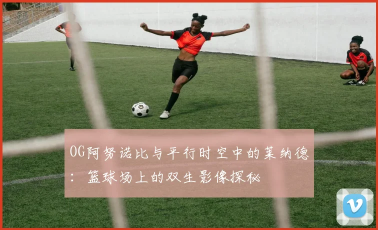 OG阿努诺比与平行时空中的莱纳德：篮球场上的双生影像探秘
