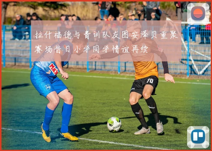 拉什福德与青训队友图安泽贝重聚赛场昔日小学同学情谊再续