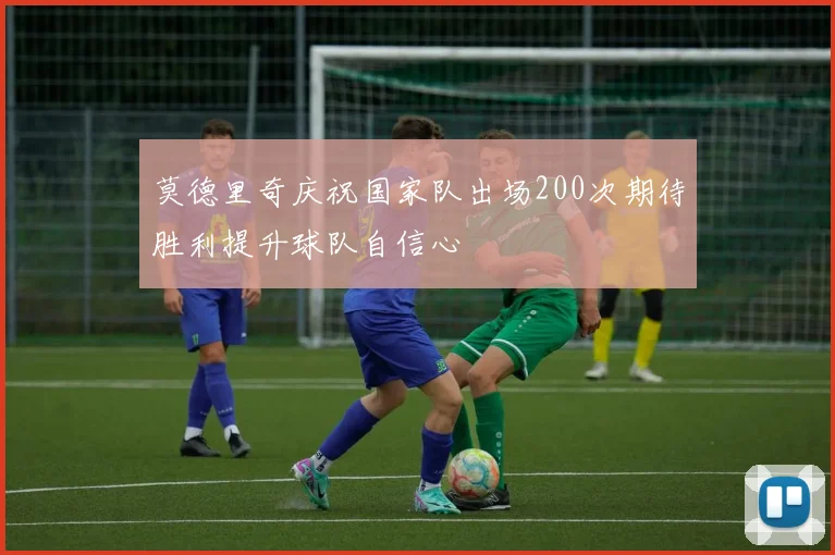 莫德里奇庆祝国家队出场200次期待胜利提升球队自信心