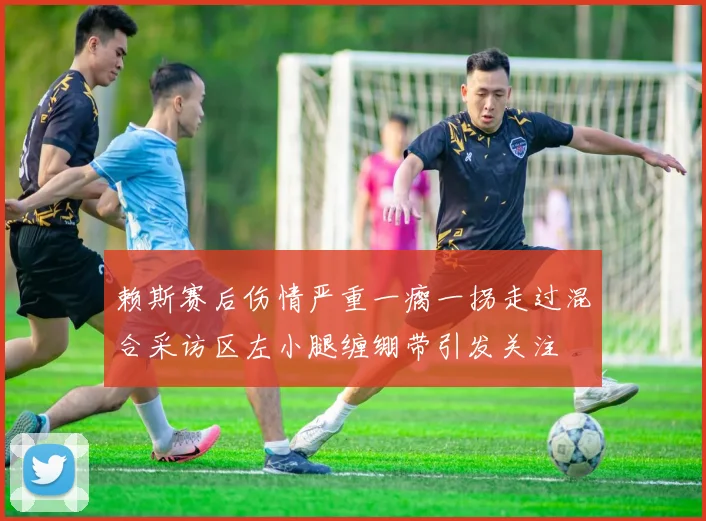 赖斯赛后伤情严重一瘸一拐走过混合采访区左小腿缠绷带引发关注