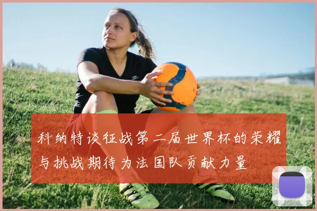 科纳特谈征战第二届世界杯的荣耀与挑战期待为法国队贡献力量
