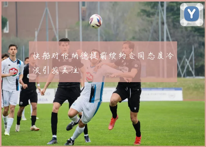 快船对伦纳德提前续约合同态度冷淡引发关注