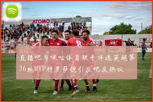 直播吧与咪咕体育联手评选英超第36轮MVP特罗萨德引发吧友热议